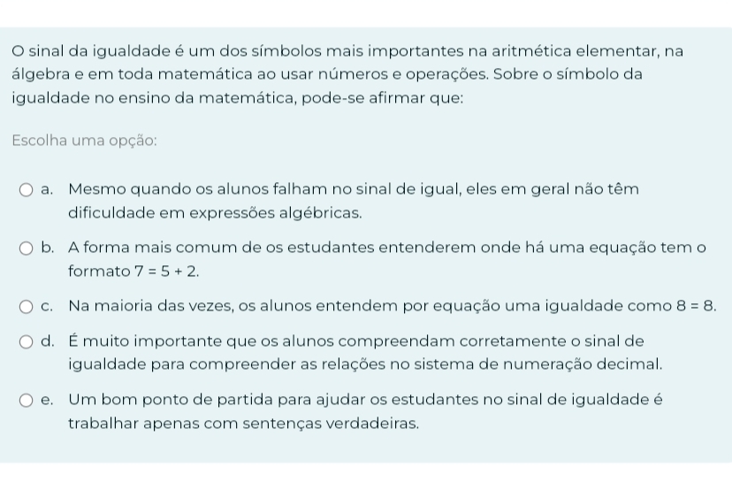 sinal da igualdade é um dos símbolos mais importantes na aritmética elementar, na
álgebra e em toda matemática ao usar números e operações. Sobre o símbolo da
igualdade no ensino da matemática, pode-se afirmar que:
Escolha uma opção:
a. Mesmo quando os alunos falham no sinal de igual, eles em geral não têm
dificuldade em expressões algébricas.
b. A forma mais comum de os estudantes entenderem onde há uma equação tem o
formato 7=5+2.
c. Na maioria das vezes, os alunos entendem por equação uma igualdade como 8=8.
d. É muito importante que os alunos compreendam corretamente o sinal de
igualdade para compreender as relações no sistema de numeração decimal.
e. Um bom ponto de partida para ajudar os estudantes no sinal de igualdade é
trabalhar apenas com sentenças verdadeiras.