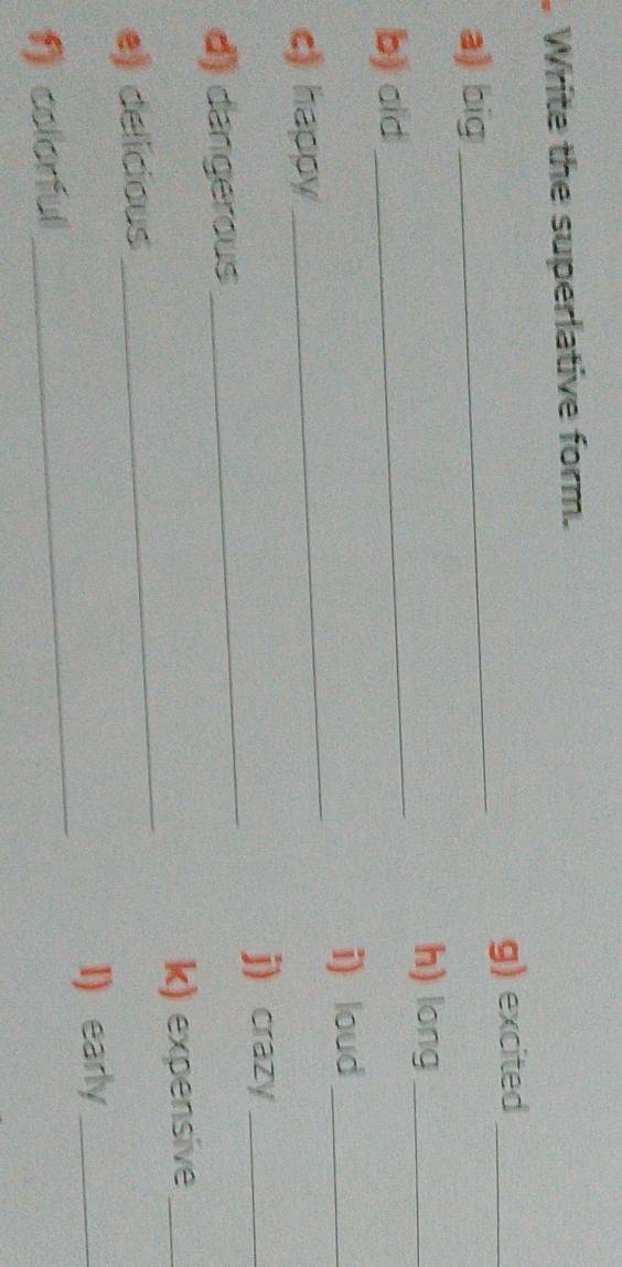 Write the superlative form. 
a) big_ g) excited_ 
_ 
h) long_ 
b) old 
i) loud_ 
c) happy 
_ 
j) crazy_ 
d) dangerous 
_ 
_ 
k) expensive_ 
e) delicious 
I) early_ 
f) colorful 
_