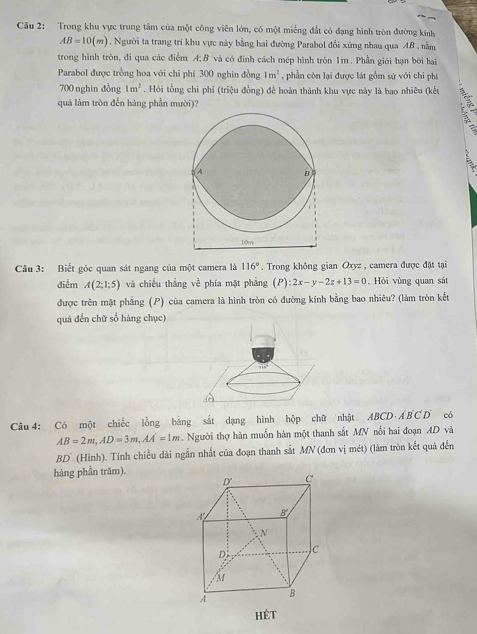 Trong khu vực trung tâm của một công viên lớn, có một miếng đất có dạng hình tròn đường kính
AB=10(m). Người ta trang trí khu vực này bằng hai đường Parabol đối xứng nhau qua AB , nằm
trong hình tròn, đi qua các điểm A; B và có đỉnh cách mép hình tròn 1m. Phần giới hạn bởi hai
Parabol được trồng hoa với chi phí 300 nghìn đồng 1m^2 , phần còn lại được lát gốm sứ với chi phí
700 nghìn đồng 1m^2. Hỏi tổng chi phí (triệu đồng) đề hoàn thành khu vực này là bao nhiêu (kết
quả làm tròn đến hàng phần mười)?
A
Câu 3: Biết góc quan sát ngang của một camera là 116°. Trong không gian Oxyz , camera được đặt tại
điểm A(2;1;5) và chiếu thẳng về phía mặt phẳng (P):2x-y-2z+13=0. Hỏi vùng quan sát
được trên mặt phẳng (P) của camera là hình tròn có đường kính bằng bao nhiêu? (làm tròn kết
quả đến chữ số hàng chục)
A
Câu 4: Có một chiếc lồng bằng sắt dạng hình hộp chữ nhật ABCD· A'B'C'D' có
AB=2m,AD=3m,AA'=1m. Người thợ hàn muốn hàn một thanh sắt MN nối hai đoạn AD và
BD' (Hình). Tính chiều dài ngắn nhất của đoạn thanh sắt MN (đơn vị mét) (làm tròn kết quả đến
hàng phần trăm).
Hét