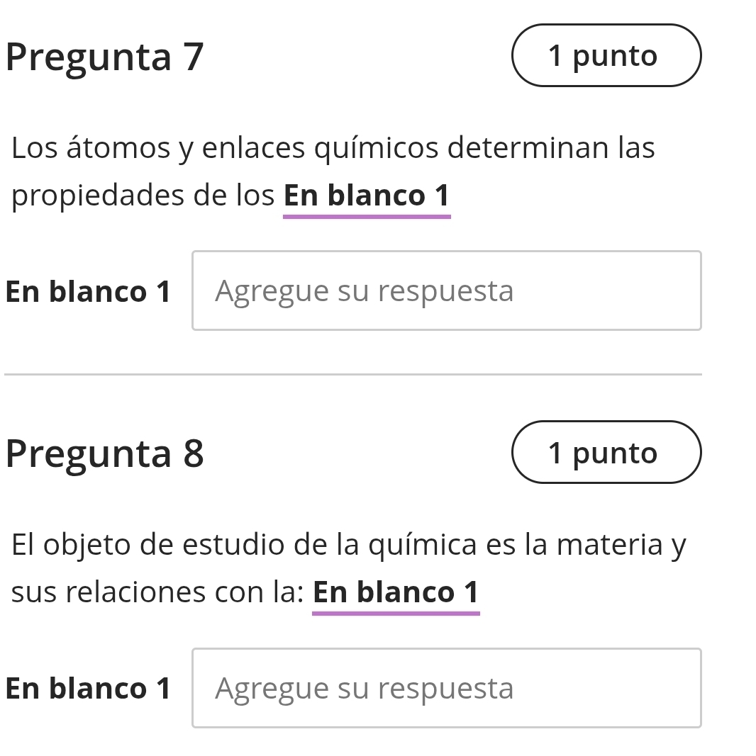 Pregunta 7 1 punto 
Los átomos y enlaces químicos determinan las 
propiedades de los En blanco 1 
En blanco 1 Agregue su respuesta 
Pregunta 8 1 punto 
El objeto de estudio de la química es la materia y 
sus relaciones con la: En blanco 1 
En blanco 1 Agregue su respuesta