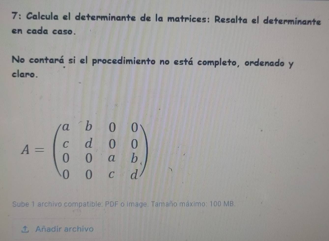 7: Calcula el determinante de la matrices: Resalta el determinante 
en cada caso. 
No contará si el procedimiento no está completo, ordenado y 
claro.
A=beginpmatrix a&b&0&0 c&d&0&0 0&0&a&b 0&0&c&dendpmatrix
Sube 1 archivo compatible: PDF o image. Tamaño máximo: 100 MB. 
Añadir archivo