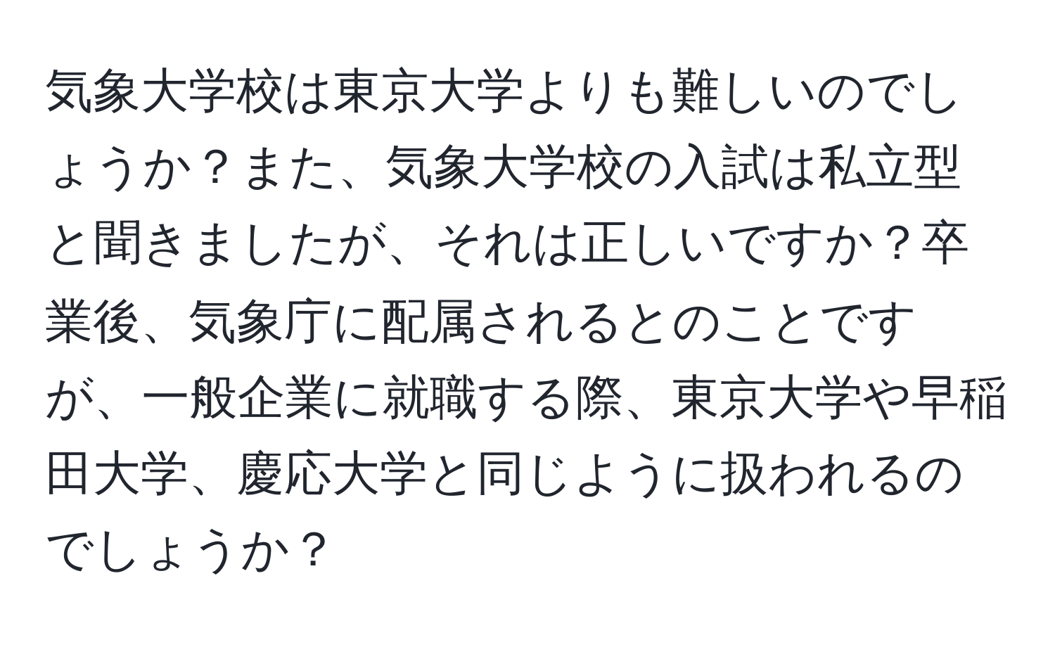 気象大学校は東京大学よりも難しいのでしょうか？また、気象大学校の入試は私立型と聞きましたが、それは正しいですか？卒業後、気象庁に配属されるとのことですが、一般企業に就職する際、東京大学や早稲田大学、慶応大学と同じように扱われるのでしょうか？