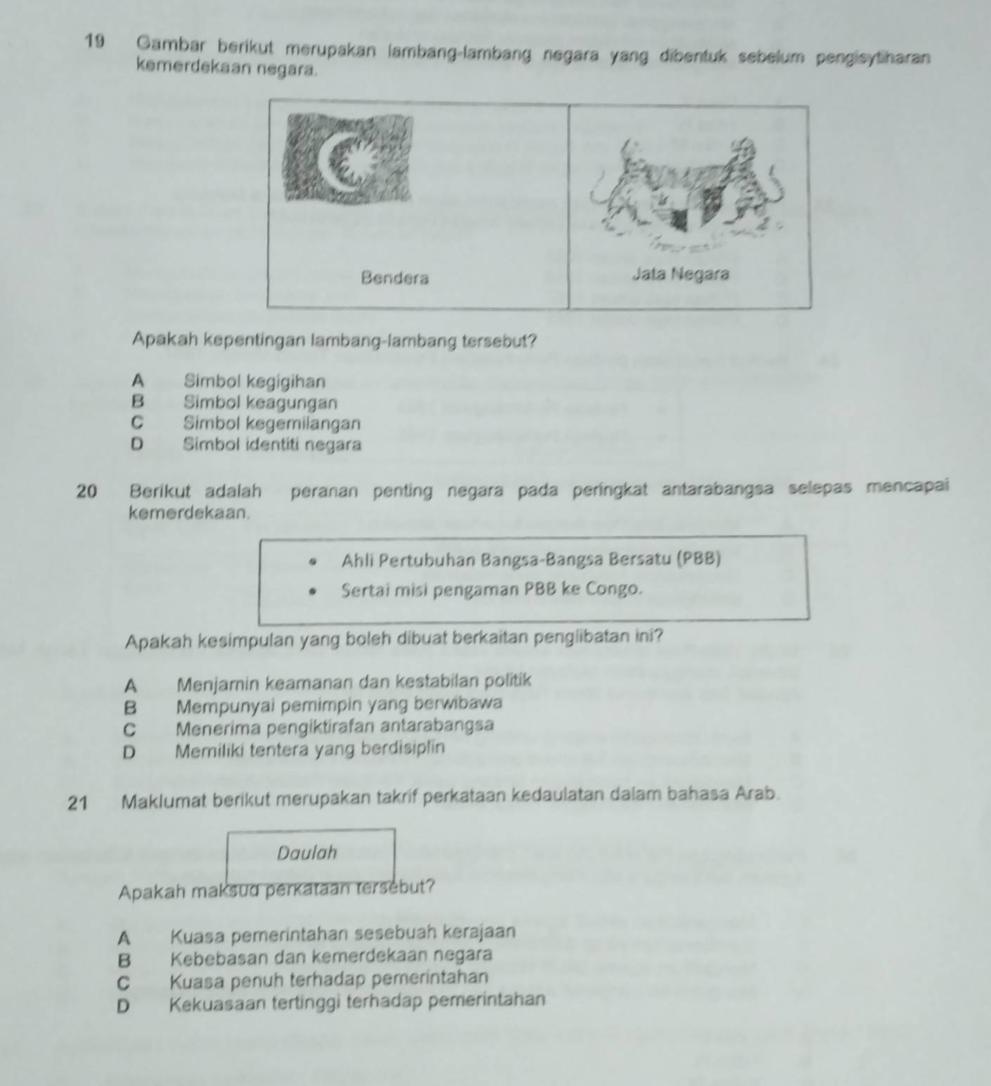 Gambar berikut merupakan lambang-lambang negara yang dibentuk sebelum pengisytharan
kemerdekaan negara.
Bendera Jata Negara
Apakah kepentingan lambang-lambang tersebut?
A Simbol kegigihan
B Simbol keagungan
C Simbol kegemilangan
D Simbol identiti negara
20 Berikut adalah peranan penting negara pada peringkat antarabangsa selepas mencapai
kemerdekaan.
Ahli Pertubuhan Bangsa-Bangsa Bersatu (PBB)
Sertai misi pengaman PBB ke Congo.
Apakah kesimpulan yang boleh dibuat berkaitan penglibatan ini?
A Menjamin keamanan dan kestabilan politik
B Mempunyai pemimpin yang berwibawa
C Menerima pengiktirafan antarabangsa
D Memiliki tentera yang berdisiplin
21 Maklumat berikut merupakan takrif perkataan kedaulatan dalam bahasa Arab.
Daulah
Apakah maksud perkataan tersebut?
A Kuasa pemerintahan sesebuah kerajaan
B Kebebasan dan kemerdekaan negara
C Kuasa penuh terhadap pemeríntahan
D Kekuasaan tertinggi terhadap pemerintahan