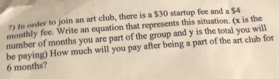 In order to join an art club, there is a $30 startup fee and a $4
monthly fee. Write an equation that represents this situation. (x is the 
number of months you are part of the group and y is the total you will 
be paying) How much will you pay after being a part of the art club for
6 months?