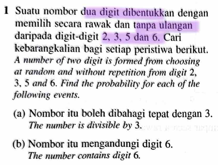 Suatu nombor dua digit dibentukkan dengan 
memilih secara rawak dan tanpa ulangan 
daripada digit-digit 2, 3, 5 dan 6. Cari 
kebarangkalian bagi setiap peristiwa berikut. 
A number of two digit is formed from choosing 
at random and without repetition from digit 2,
3, 5 and 6. Find the probability for each of the 
following events. 
(a) Nombor itu boleh dibahagi tepat dengan 3. 
The number is divisible by 3. 
(b) Nombor itu mengandungi digit 6. 
The number contains digit 6.