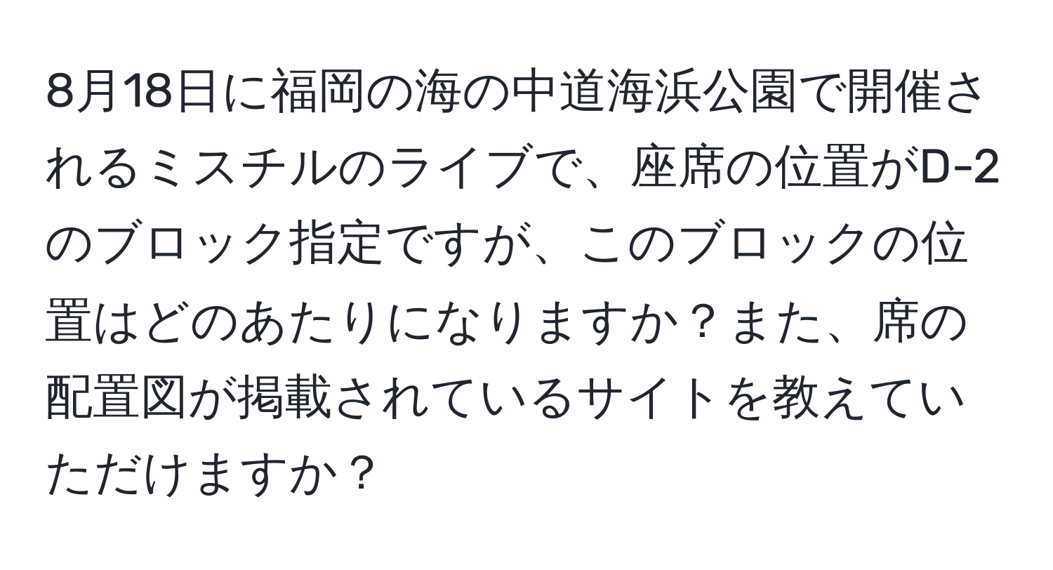 8月18日に福岡の海の中道海浜公園で開催されるミスチルのライブで、座席の位置がD-2のブロック指定ですが、このブロックの位置はどのあたりになりますか？また、席の配置図が掲載されているサイトを教えていただけますか？