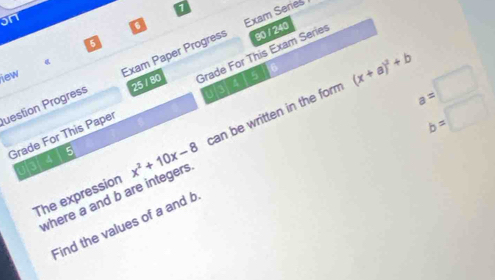 on 
a 
Exam Series 
5 
uestion Progress Exam Paper Progress 90 / 240 
iew 
25 / 80
(x+a)^2+b
Grade For This Paper Grade For This Exam Series
b=□
The expression x^2+10x-8 can be written in the form 
03/415 
Find the values of a and b a=□
where a and b are integers