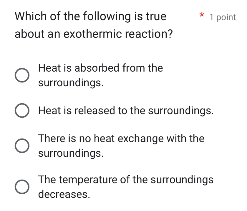 Which of the following is true * 1 point
about an exothermic reaction?
Heat is absorbed from the
surroundings.
Heat is released to the surroundings.
There is no heat exchange with the
surroundings.
The temperature of the surroundings
decreases.