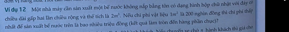 don vị hàng noa. 
Ví dụ 12 Một nhà máy cần sản xuất một bể nước không nắp bằng tôn có dạng hình hộp chữ nhật với đáy có 
chiều dài gấp hai lần chiều rộng và thể tích là 2m^3. Nếu chi phí vật liệu 1m^2 là 200 nghìn đồng thì chi phí thấp 
nhất để sản xuất bể nước trên là bao nhiêu triệu đồng (kết quả làm tròn đến hàng phần chục)? 
Nếu chuyến xe chở # hành khách thì giá cho