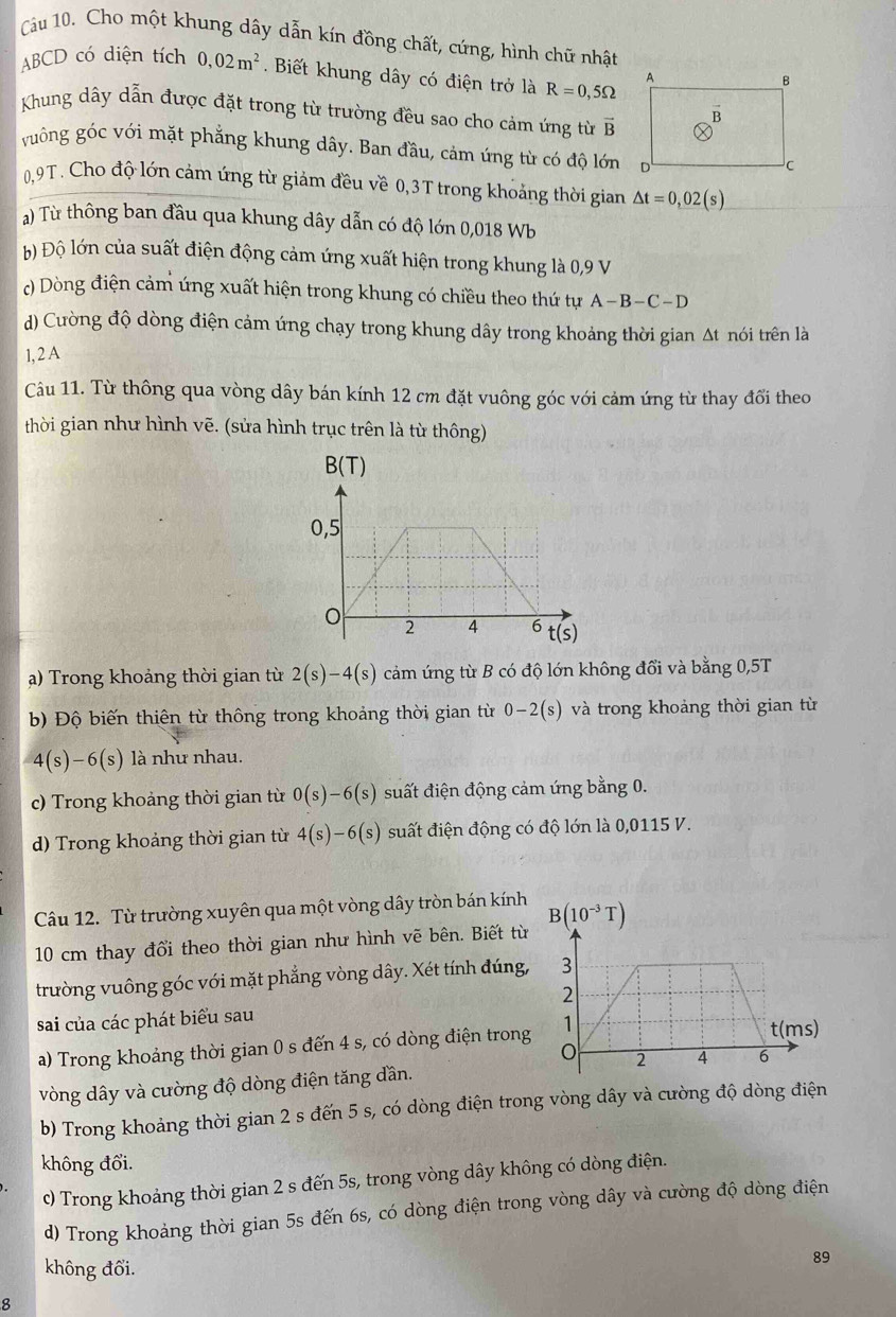 Cho một khung dây dẫn kín đồng chất, cứng, hình chữ nhất
ABCD có diện tích 0,02m^2. Biết khung dây có điện trở là R=0,5Omega
Khung dây dẫn được đặt trong từ trường đều sao cho cảm ứng từ vector B
guông góc với mặt phẳng khung dây. Ban đầu, cảm ứng từ có độ lớn
0,9T. Cho độ lớn cảm ứng từ giảm đều về 0,3T trong khoảng thời gian △ t=0,02(s)
a) Từ thông ban đầu qua khung dây dẫn có độ lớn 0,018 Wb
Đ) Độ lớn của suất điện động cảm ứng xuất hiện trong khung là 0,9 V
c) Dòng điện cảm ứng xuất hiện trong khung có chiều theo thứ tự A-B-C-D
d) Cường độ dòng điện cảm ứng chạy trong khung dây trong khoảng thời gian Δt nói trên là
1, 2 A
Câu 11. Từ thông qua vòng dây bán kính 12 cm đặt vuông góc với cảm ứng từ thay đổi theo
thời gian như hình vẽ. (sửa hình trục trên là từ thông)
a) Trong khoảng thời gian từ 2(s)-4(s) cảm ứng từ B có độ lớn không đổi và bằng 0,5T
b) Độ biến thiên từ thông trong khoảng thời gian từ 0-2(s) và trong khoảng thời gian từ
4(s)-6(s) là như nhau.
c) Trong khoảng thời gian từ 0(s)-6(s) suất điện động cảm ứng bằng 0.
d) Trong khoảng thời gian từ 4(s)-6(s) suất điện động có độ lớn là 0,0115 V.
Câu 12. Từ trường xuyên qua một vòng dây tròn bán kính B(10^(-3)T)
10 cm thay đổi theo thời gian như hình vẽ bên. Biết từ
trường vuông góc với mặt phẳng vòng dây. Xét tính đúng,
sai của các phát biểu sau
a) Trong khoảng thời gian 0 s đến 4 s, có dòng điện trong
vòng dây và cường độ dòng điện tăng dần. 
b) Trong khoảng thời gian 2 s đến 5 s, có dòng điện trong vòng dây và cường độ dòng điện
không đổi.
c) Trong khoảng thời gian 2 s đến 5s, trong vòng dây không có dòng điện.
d) Trong khoảng thời gian 5s đến 6s, có dòng điện trong vòng dây và cường độ dòng điện
không đổi.
89
8