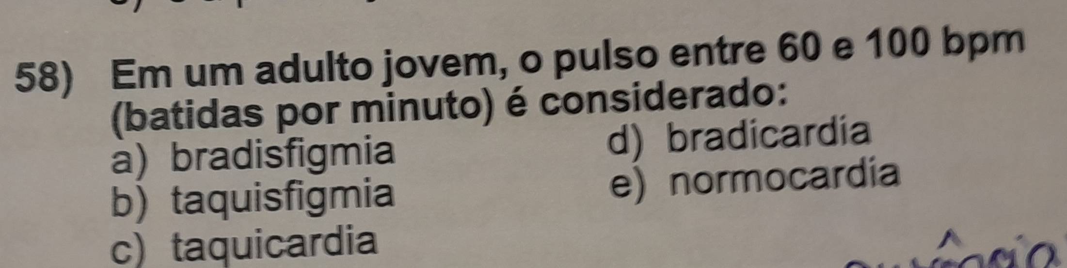 Em um adulto jovem, o pulso entre 60 e 100 bpm
(batidas por minuto) é considerado:
a) bradisfigmia d) bradicardia
b) taquisfigmia
e) normocardia
c) taquicardia