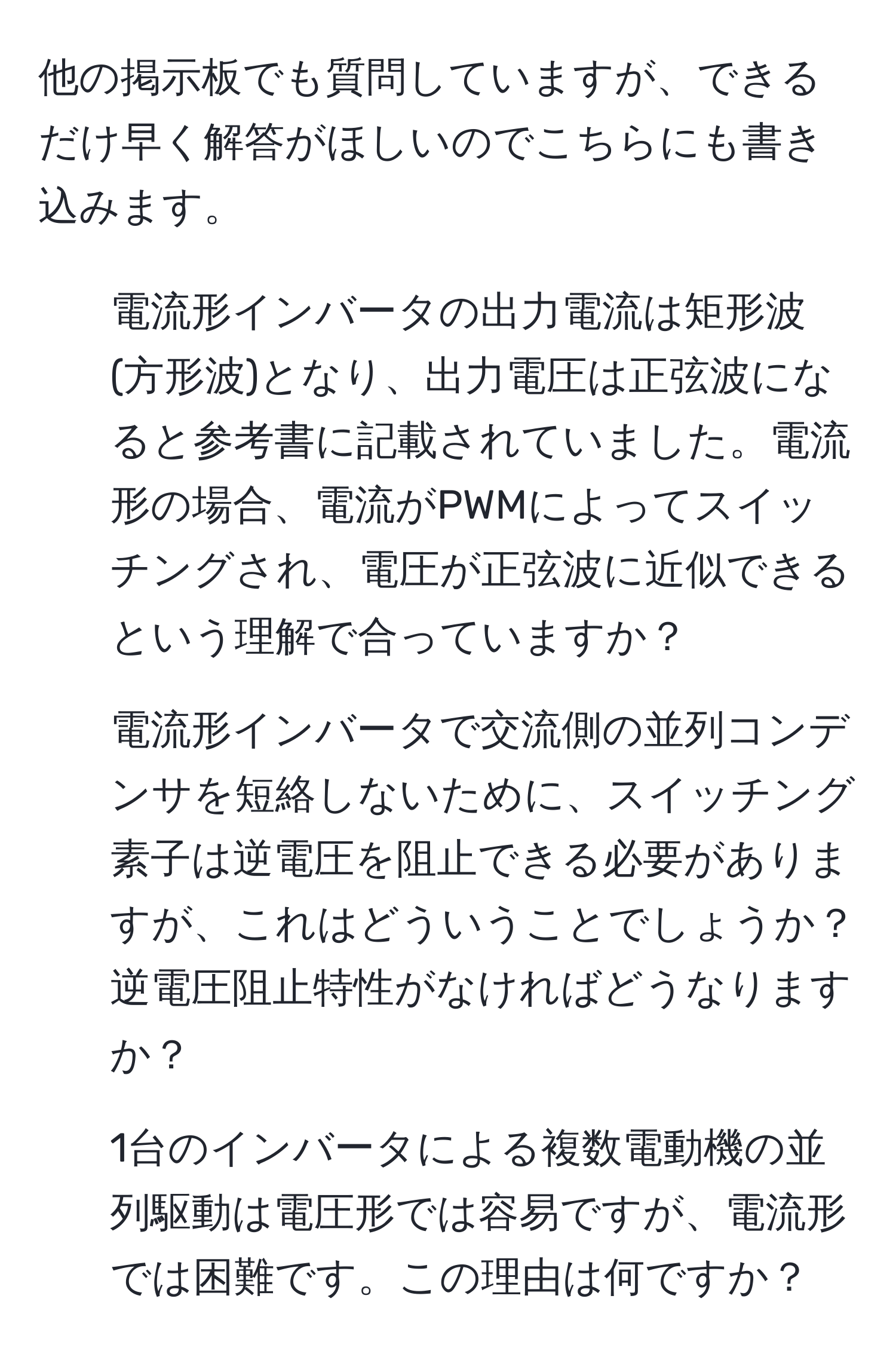 他の掲示板でも質問していますが、できるだけ早く解答がほしいのでこちらにも書き込みます。  
1. 電流形インバータの出力電流は矩形波(方形波)となり、出力電圧は正弦波になると参考書に記載されていました。電流形の場合、電流がPWMによってスイッチングされ、電圧が正弦波に近似できるという理解で合っていますか？  
2. 電流形インバータで交流側の並列コンデンサを短絡しないために、スイッチング素子は逆電圧を阻止できる必要がありますが、これはどういうことでしょうか？逆電圧阻止特性がなければどうなりますか？  
3. 1台のインバータによる複数電動機の並列駆動は電圧形では容易ですが、電流形では困難です。この理由は何ですか？