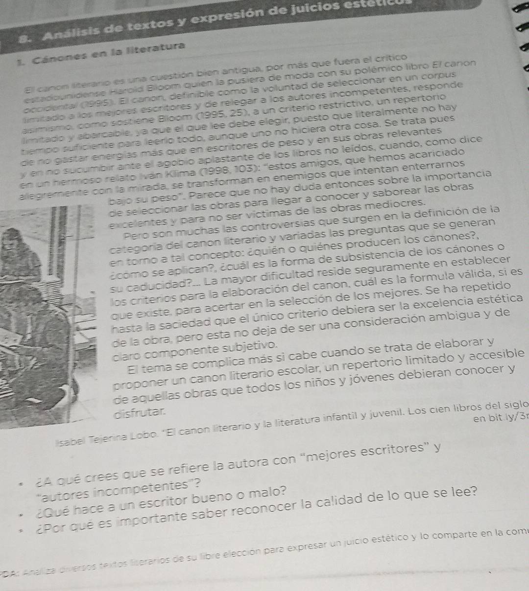 Análisis de textos y expresión de juicios estetic
1. Cánones en la literatura
El canon literario es una cuestión bien antigua, por más que fuera el crítico
estadounidense Harold Bloom quien la pusiera de moda con su polémico libro El canon
occidental (1995). El canón, definible como la voluntad de seleccionar en un corpus
limitado a los mejores escritores y de relegar a los autores incompetentes, responde
asimismo, como sostiène Blloom (1995, 25), a un criterio restrictivo, un repertorio
limitado y abarcable, ya que el que lee debe elegir, puesto que literalmente no hay
tiempo suficiente para leerio todo, aunque uno no hiciera otra cosa. Se trata pues
de no gastar energías más que en escritores de peso y en sus obras relevantes
y en no sucumbir ante el agobio aplastante de los libros no leídos, cuando, como dice
en un hermoso relato Iván Klima (1998, 103): 'estos amigos, que hemos acariciado
alegremente con la mirada, se transforman en enemigos que intentan enterrarnos
bajo su peso". Parece que no hay duda entonces sobre la importancia
de seleccionar las obras para llegar a conocer y saborear las obras
excelentes y para no ser víctimas de las obras mediocres.
Pero son muchas las controversias que surgen en la definición de la
categoría del canon literario y variadas las preguntas que se generan
en torno a tal concepto: ¿quién o quiénes producen los cánones?,
¿como se aplican?, ¿cuál es la forma de subsistencia de los cánones o
su caducidad?... La mayor dificultad reside seguramente en establecer
los criterios para la elaboración del canon, cuál es la formula válida, si es
que existe, para acertar en la selección de los mejores. Se ha repetido
hasta la saciedad que el único criterio debiera ser la excelencia estética
de la obra, pero esta no deja de ser una consideración ambigua y de
claro componente subjetivo.
El tema se complica más si cabe cuando se trata de elaborar y
proponer un canon literario escolar, un repertorio limitado y accesible
de aquellas obras que todos los niños y jóvenes debieran conocer y
disfrutar.
en bit ly/3r
sabeerina Lobo. *El canon literario y la literatura infantil y juvenil. Los cien libros del siglo
¿A qué crees que se refiere la autora con “mejores escritores” y
“autores incompetentes”?
¿Qué hace a un escritor bueno o malo?
¿Por que es importante saber reconocer la calidad de lo que se lee?
PDA: Analiza diversos textos liserarios de su libre elección para expresar un juicio estético y lo comparte en la como