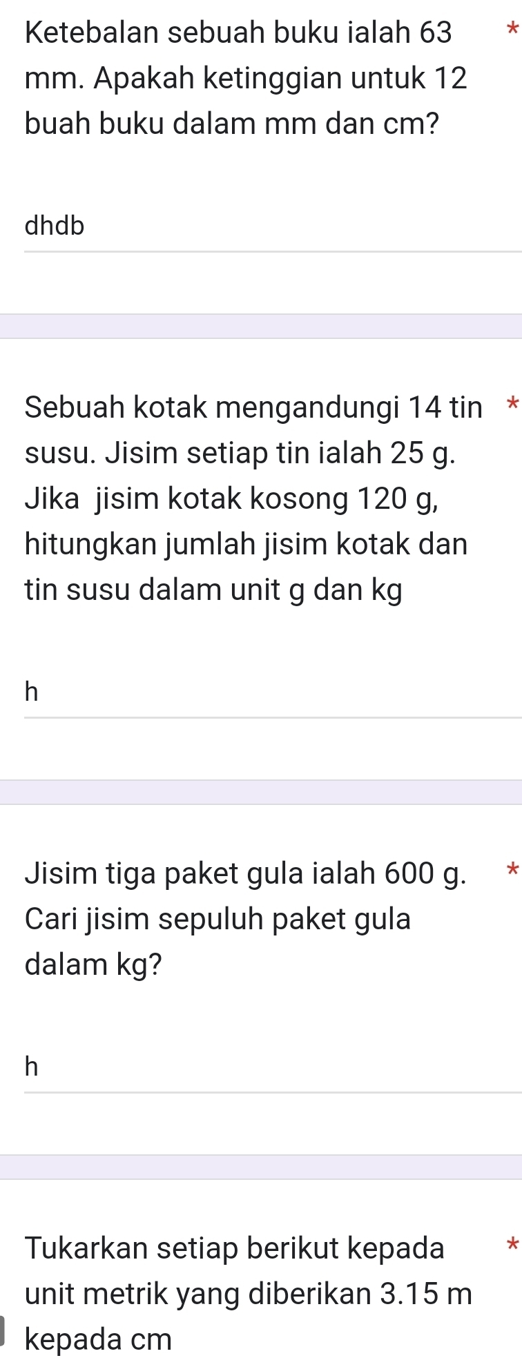 Ketebalan sebuah buku ialah 63 *
mm. Apakah ketinggian untuk 12
buah buku dalam mm dan cm? 
dhdb 
Sebuah kotak mengandungi 14 tin * 
susu. Jisim setiap tin ialah 25 g. 
Jika jisim kotak kosong 120 g, 
hitungkan jumlah jisim kotak dan 
tin susu dalam unit g dan kg
h 
Jisim tiga paket gula ialah 600 g. * 
Cari jisim sepuluh paket gula 
dalam kg? 
h 
Tukarkan setiap berikut kepada * 
unit metrik yang diberikan 3.15 m
kepada cm