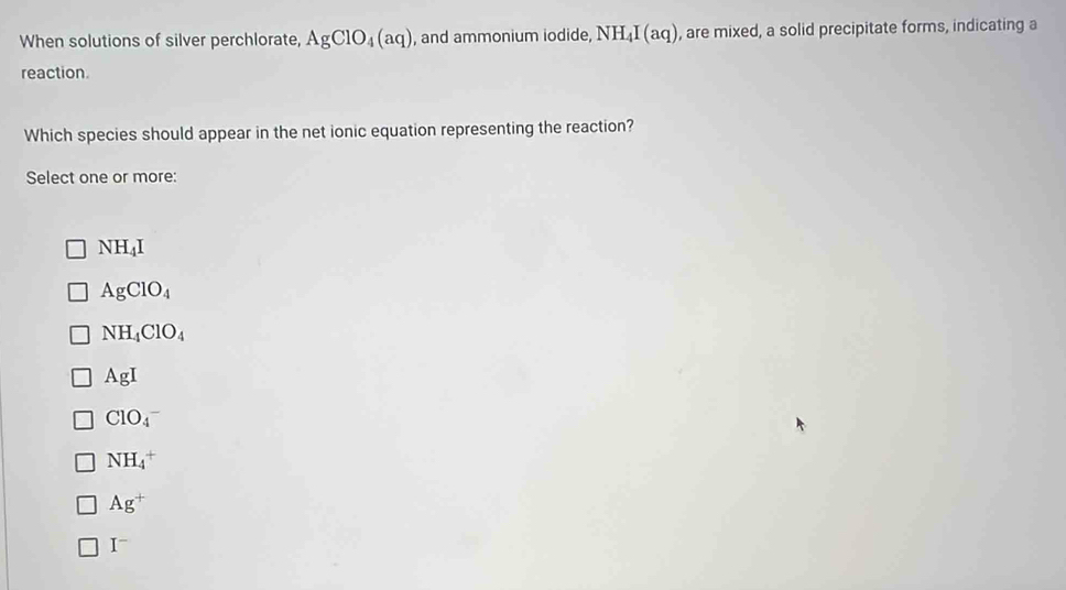 When solutions of silver perchlorate, AgClO_4(aq) , and ammonium iodide, NH_4I(aq) , are mixed, a solid precipitate forms, indicating a
reaction.
Which species should appear in the net ionic equation representing the reaction?
Select one or more:
NH_4I
AgClO_4
NH_4ClO_4
AgI
ClO_4^(-
NH_4^+
Ag^+)
I^-