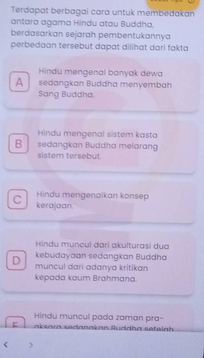 Terdapat berbagai cara untuk membedakan
antara agama Hindu atau Buddha,
berdasarkan sejarah pembentukannya
perbedaan tersebut dapat dilihat dari fakta
Hindu mengenal banyak dewa
A sedangkan Buddha menyembah
Sang Buddha.
Hindu mengenal sistem kasta
B sedangkan Buddha melarang
sistem tersebut.
C Hindu mengenalkan konsep
kerajaan.
Hindu muncul darì akulturasi dua
kebudayaan sedangkan Buddha
D muncul dari adanya kritikan
kepada kaum Brahmana.
Hindu muncul pada zaman pra-
F aksara sedanakan Buddha setelah