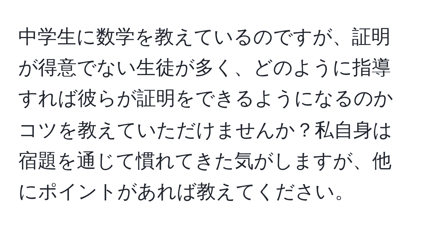 中学生に数学を教えているのですが、証明が得意でない生徒が多く、どのように指導すれば彼らが証明をできるようになるのかコツを教えていただけませんか？私自身は宿題を通じて慣れてきた気がしますが、他にポイントがあれば教えてください。