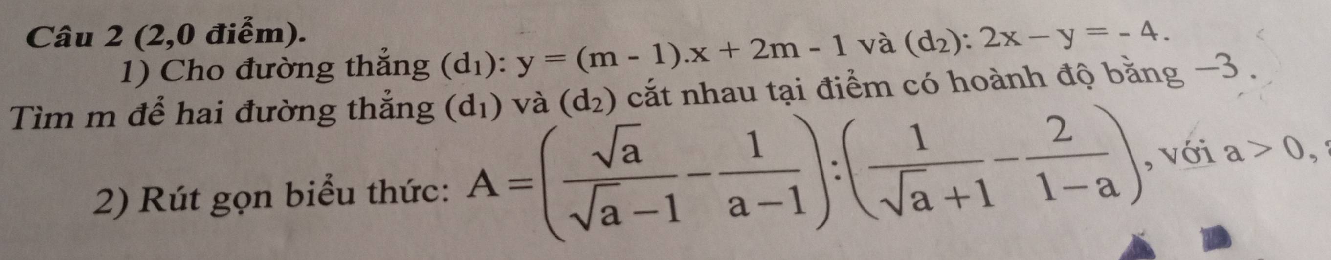 (2,0 điểm). 
1) Cho đường thẳng (d_1):y=(m-1).x+2m-1 và (d_2):2x-y=-4. 
Tìm m để hai đường thắng (d_1) và (d_2) cắt nhau tại điểm có hoành độ bằng −3. 
2) Rút gọn biểu thức: A=( sqrt(a)/sqrt(a)-1 - 1/a-1 ):( 1/sqrt(a)+1 - 2/1-a ) , với a>0, a