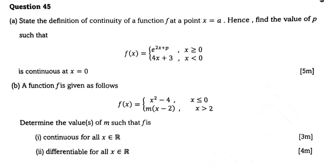 State the definition of continuity of a function ƒat a point x=a. Hence , find the value of p
such that
f(x)=beginarrayl e^(2x+p),x≥ 0 4x+3,x<0endarray.
is continuous at x=0 [5m] 
(b) A function ƒ is given as follows
f(x)=beginarrayl x^2-4,x≤ 0 m(x-2),x>2endarray.
Determine the value(s) of m such that fis 
(i) continuous for all x∈ R [3m] 
(ii) differentiable for all x∈ R [4m]