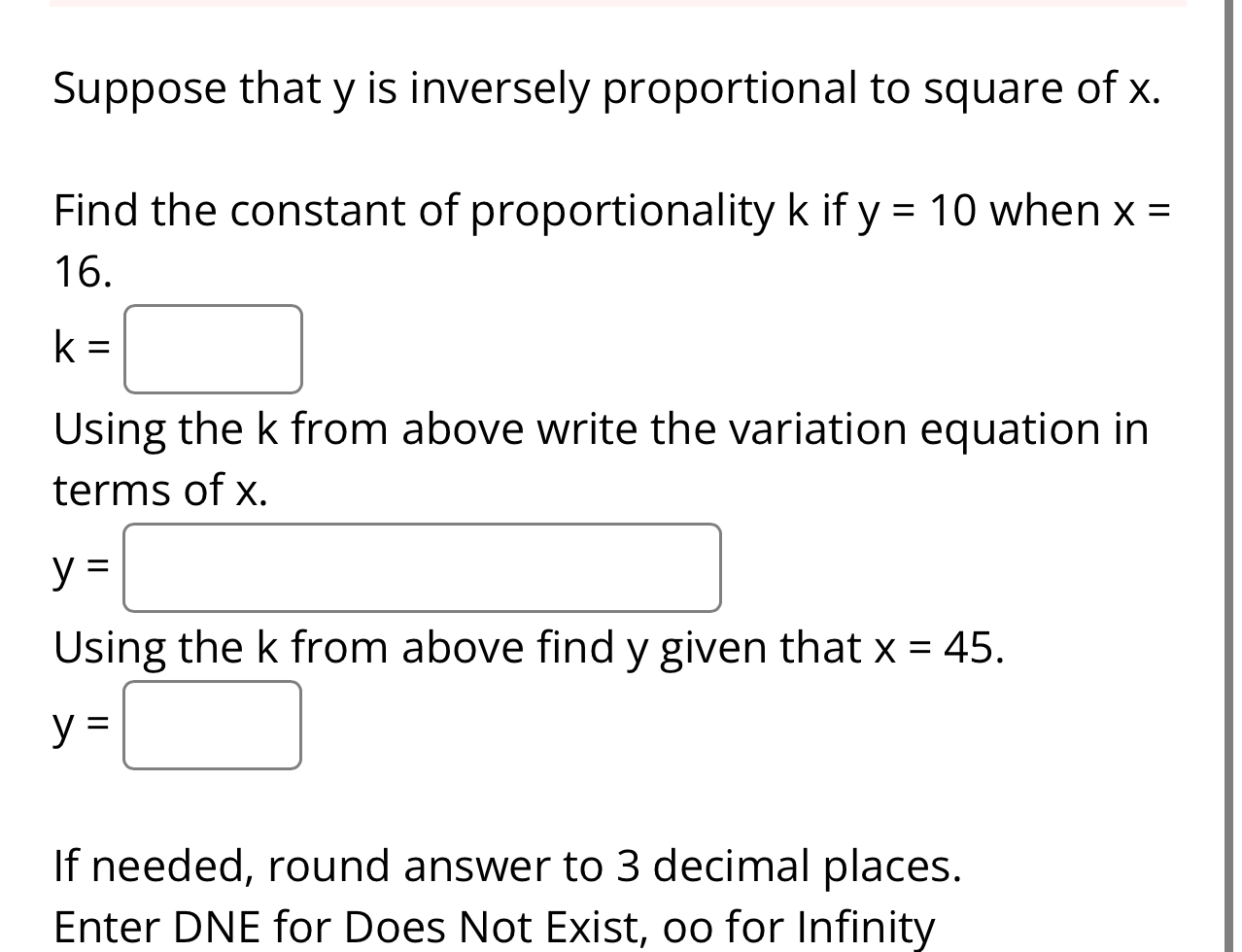 Suppose that y is inversely proportional to square of x. 
Find the constant of proportionality k if y=10 when x=
16.
k=□
Using the k from above write the variation equation in 
terms of x.
y=□
Using the k from above find y given that x=45.
y=□
If needed, round answer to 3 decimal places. 
Enter DNE for Does Not Exist, oo for Infinity