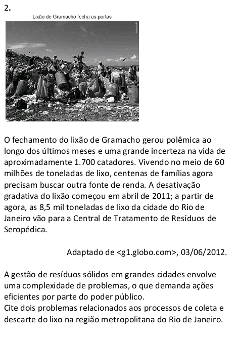 Lixão de Gramacho fecha as portas 
O fechamento do lixão de Gramacho gerou polêmica ao 
longo dos últimos meses e uma grande incerteza na vida de 
aproximadamente 1.700 catadores. Vivendo no meio de 60
milhões de toneladas de lixo, centenas de famílias agora 
precisam buscar outra fonte de renda. A desativação 
gradativa do lixão começou em abril de 2011; a partir de 
agora, as 8,5 mil toneladas de lixo da cidade do Rio de 
Janeiro vão para a Central de Tratamento de Resíduos de 
Seropédica. 
Adaptado de , 03/06/2012. 
A gestão de resíduos sólidos em grandes cidades envolve 
uma complexidade de problemas, o que demanda ações 
eficientes por parte do poder público. 
Cite dois problemas relacionados aos processos de coleta e 
descarte do lixo na região metropolitana do Rio de Janeiro.