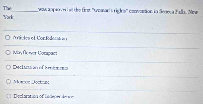 The_ was approved at the first "woman's rights" convention in Seneca Falls, New
York.
Articles of Confederation
Mayflower Compact
Declaration of Sentiments
Monroe Doctrine
Declaration of Independence