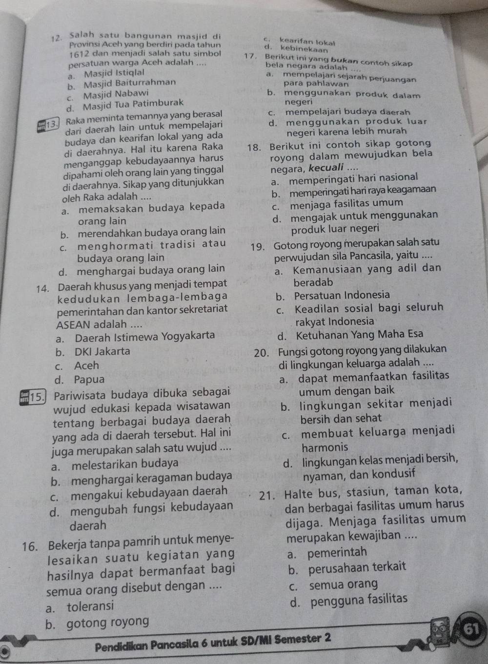 Salah satu bangunan masjid di c. kearifan lokal
Provinsi Aceh yang berdiri pada tahun d. kebinekaan
1612 dan menjadi salah satu simbol
17. Berikut ini yang bukan contoh sikap
persatuan warga Aceh adalah ....
bela negara adalah ....
a. Masjid Istiqlal
a. mempelajari sejarah perjuangan
b. Masjid Baiturrahman para pahlawan
c. Masjid Nabawi b. menggunakan produk dalam
d. Masjid Tua Patimburak
negeri
13. Raka meminta temannya yang berasal c. mempelajari budaya daerah
dari daerah lain untuk mempelajari d. menggunakan produk luar
budaya dan kearifan lokal yang ada negeri karena lebih murah
di daerahnya. Hal itu karena Raka 18. Berikut ini contoh sikap gotong
menganggap kebudayaannya harus royong dalam mewujudkan bela
dipahami oleh orang lain yang tinggal negara, kecuali ....
di daerahnya. Sikap yang ditunjukkan a. memperingati hari nasional
oleh Raka adalah .... b. memperingati hari raya keagamaan
a. memaksakan budaya kepada c. menjaga fasilitas umum
orang lain d. mengajak untuk menggunakan
b. merendahkan budaya orang lain produk luar negeri
c. menghormati tradisi atau 19. Gotong royong merupakan salah satu
budaya orang lain perwujudan sila Pancasila, yaitu ....
d. menghargai budaya orang lain a. Kemanusiaan yang adil dan
14. Daerah khusus yang menjadi tempat beradab
kedudukan lembaga-lembaga b. Persatuan Indonesia
pemerintahan dan kantor sekretariat c. Keadilan sosial bagi seluruh
ASEAN adalah .... rakyat Indonesia
a. Daerah Istimewa Yogyakarta d. Ketuhanan Yang Maha Esa
b. DKI Jakarta 20. Fungsi gotong royong yang dilakukan
c. Aceh di lingkungan keluarga adalah ....
d. Papua
a. dapat memanfaatkan fasilitas
15. Pariwisata budaya dibuka sebagai. umum dengan baik
wujud edukasi kepada wisatawan b. lingkungan sekitar menjadi
tentang berbagai budaya daerah bersih dan sehat
yang ada di daerah tersebut. Hal ini
c. membuat keluarga menjadi
juga merupakan salah satu wujud ....
harmonis
a. melestarikan budaya d. lingkungan kelas menjadi bersih,
b. menghargai keragaman budaya
nyaman, dan kondusif
c. mengakui kebudayaan daerah 21. Halte bus, stasiun, taman kota,
d. mengubah fungsi kebudayaan
dan berbagai fasilitas umum harus
daerah
dijaga. Menjaga fasilitas umum
16. Bekerja tanpa pamrih untuk menye- merupakan kewajiban ....
lesaikan suatu kegiatan yang
a. pemerintah
hasilnya dapat bermanfaat bagi
b. perusahaan terkait
semua orang disebut dengan .... c. semua orang
a. toleransi
d. pengguna fasilitas
b. gotong royong
61
Pendidikan Pancasila 6 untuk SD/MI Semester 2