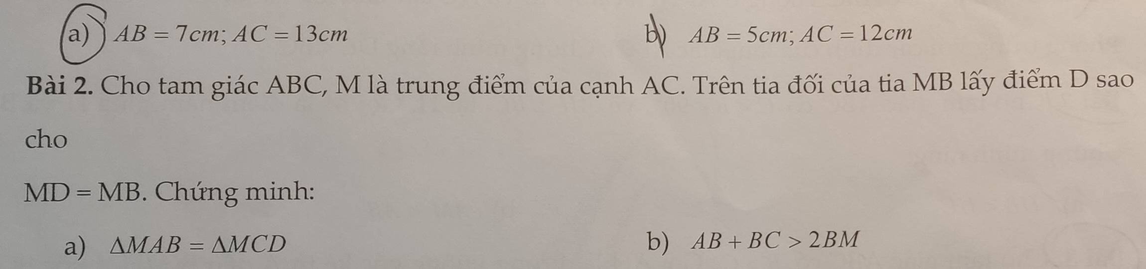 AB=7cm; AC=13cm AB=5cm; AC=12cm
Bài 2. Cho tam giác ABC, M là trung điểm của cạnh AC. Trên tia đối của tia MB lấy điểm D sao 
cho
MD=MB. Chứng minh: 
a) △ MAB=△ MCD b) AB+BC>2BM