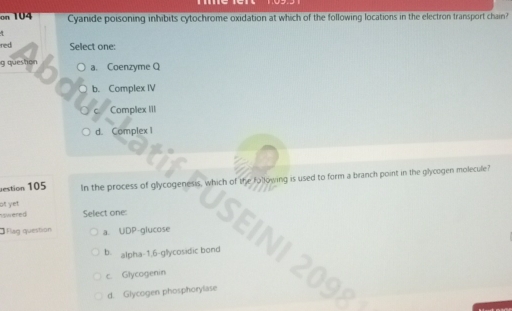 on 104 Cyanide poisoning inhibits cytochrome oxidation at which of the following locations in the electron transport chain?
red Select one:
g queshon a. Coenzyme Q
b. Complex IV
Complex III
d. Complex I
estion 105 In the process of glycogenesis, which of the following is used to form a branch point in the glycogen molecule?
any
of yet
Flag questión a. UDP-glucose
swered Select one: N
b. alpha- 1.6-gllycosidic bond
c. Glycogenin
d. Glycogen phosphorylase