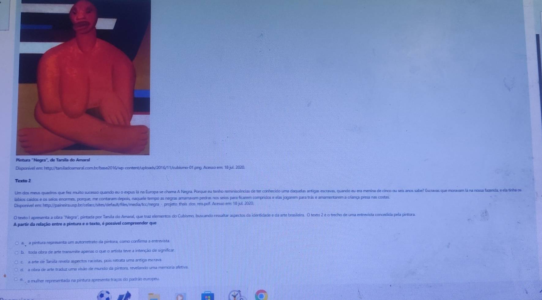 016/11/cubismo-01.png. Acesso em: 18 jul. 2020.
Texto 2
Um dos meus quadros que fez muito sucesso quando eu o expus lá ría Europa se-chama A Negra. Porque eu tenho reminiscências de ter conhecido uma daquelas antigas escravas, quando eu era menina de cinco ou seis anos sabe? Escravas que moravam lá na nossa fazenda, e ela tinha os
lábios caídos e os seios enormes, porque, me contaram depois, naquele tempo as negras amarravam pedras nos seios para ficarem compridos e elas jogarem para trás e amamentarem a criança presa nas costas.
Disponivel em: http://paineira.usp.br/celacc/sites/default/files/media/tcr/negra - projeto_thais dos reis.pdf. Acesso em: 18 jul. 2020.
O texto I apresenta a obra "Negra", pintada por Tarsila do Amaral, que traz elementos do Cubismo, buscando ressaltar aspectos da identidade e da arte brasileira. O texto 2 é o trecho de uma entrevista concedida pela pintora
A partir da relação entre a pintura e o texto, é possível compreender que
a pintura representa um autorretrato da pintora, como confirma a entrevista.
b. toda cibra de arte transmite apenas o que o artista teve a intenção de significar
c. a arte de Tarsila revela aspectos racistas, poís retrata uma antiga escrava
d. a obra de arte traduz uma visão de mundo da pintora, revelando uma memória afetiva.
, a mulher representada na pintura apresenta traços do padrão europeu.