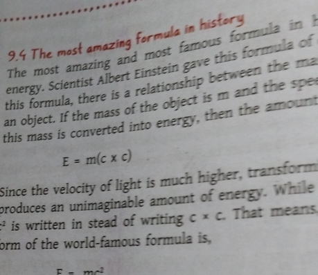 9.4 The most amazing formula in history 
The most amazing and most famous formula in I 
energy. Scientist Albert Einstein gave this formula of 
this formula, there is a relationship between the ma 
an object. If the mass of the object is m and the spe 
this mass is converted into energy, then the amount
E=m(c* c)
Since the velocity of light is much higher, transform 
produces an unimaginable amount of energy. While^2 is written in stead of writing c* c. That means 
form of the world-famous formula is,
E-mc^2