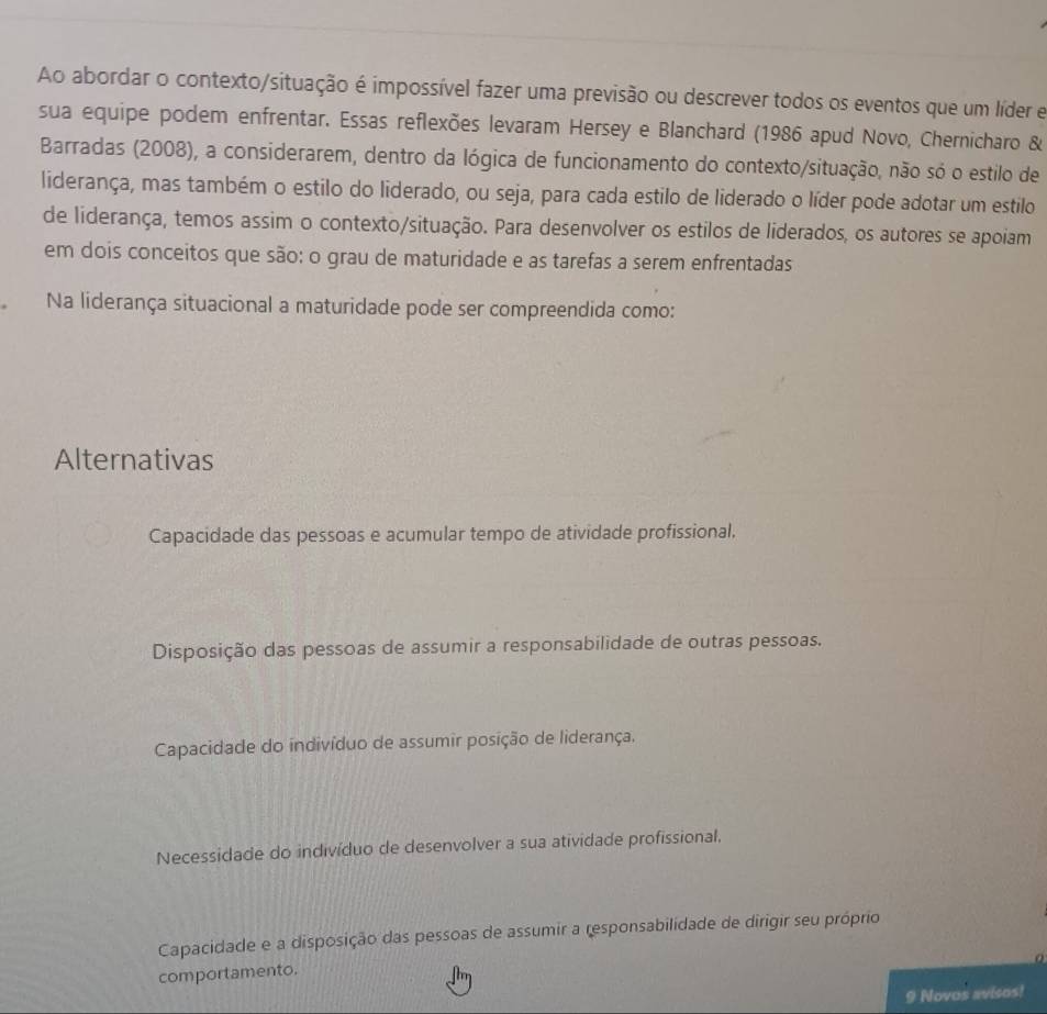 Ao abordar o contexto/situação é impossível fazer uma previsão ou descrever todos os eventos que um líder e
sua equipe podem enfrentar. Essas reflexões levaram Hersey e Blanchard (1986 apud Novo, Chernicharo &
Barradas (2008), a considerarem, dentro da lógica de funcionamento do contexto/situação, não só o estilo de
liderança, mas também o estilo do liderado, ou seja, para cada estilo de liderado o líder pode adotar um estilo
de liderança, temos assim o contexto/situação. Para desenvolver os estilos de liderados, os autores se apoiam
em dois conceitos que são: o grau de maturidade e as tarefas a serem enfrentadas
Na liderança situacional a maturidade pode ser compreendida como:
Alternativas
Capacidade das pessoas e acumular tempo de atividade profissional.
Disposição das pessoas de assumir a responsabilidade de outras pessoas.
Capacidade do indivíduo de assumir posição de liderança.
Necessidade do indivíduo de desenvolver a sua atividade profissional,
Capacidade e a disposição das pessoas de assumir a responsabilidade de dirigir seu próprio
comportamento.
9 Novos avisos!