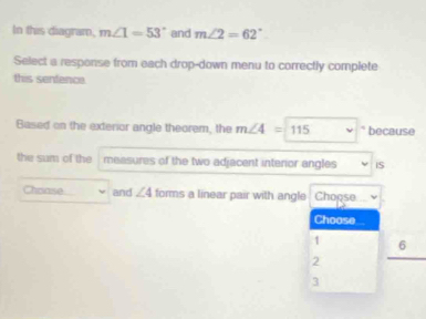 In this diagram, m∠ 1=53° and m∠ 2=62°
Select a response from each drop-down menu to correctly complete
this senfence.
Based on the exterior angle theorem, the m∠ 4=115 because
the sum of the measures of the two adjacent interior angles iS
Choase and ∠ 4 forms a linear pair with angle Choose
Choose
1 6
2
3