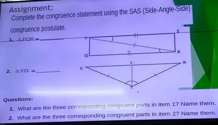 Assignment: 
Complete the congruence statement using the SAS (Side-Angle-Side) 
congruence postulate. 
s 
_ 
1. △ PQR≌ P
H
R
Q
2. △ STL≌ _ 
Questions: 
1. What are the three corresponding congruent parts in item 1? Name them. 
2. What are the three corresponding congruent parts in item 2? Name them.