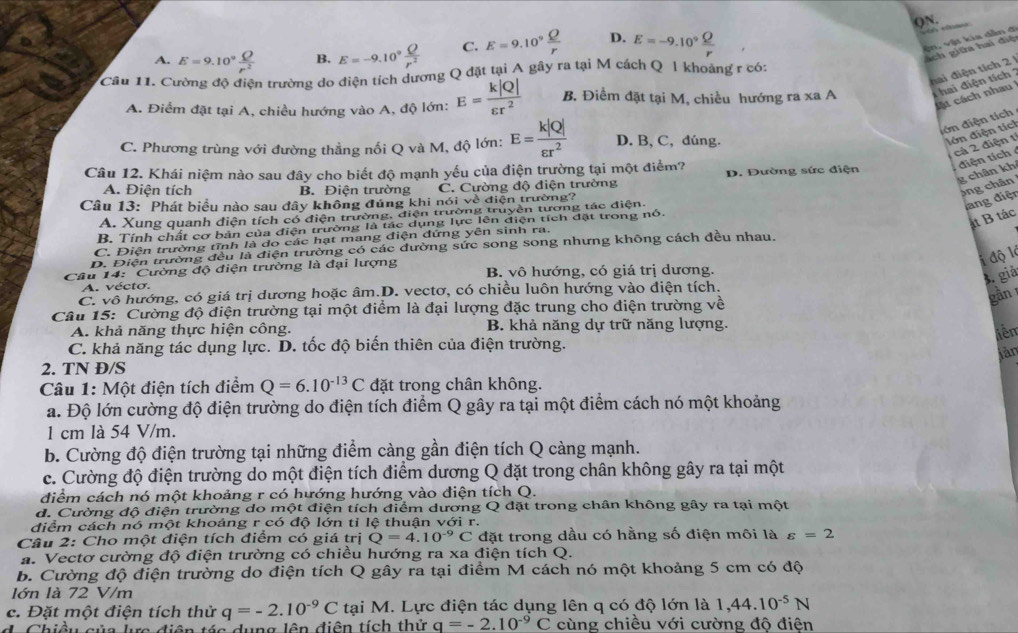 ()N.
A. E=9.10^9 Q/r^2  B. E=-9.10° Q/r^2  C. E=9.10^9 Q/r  D. E=-9.10° Q/r 

vận, vật kia dẫn đ
Sch giữa hai điệ
ai điện tích 2 
Câu 11. Cường độ điện trường do điện tích dương Q đặt tại A gây ra tại M cách Q 1 khoảng r có:
A. Điểm đặt tại A, chiều hướng vào A, độ lớn: E= k|Q|/varepsilon r^2  B. Điểm đặt tại M, chiều hướng ra xa A i hai điện tích 
cát cách nhau 
đớn điện tích
C. Phương trùng với đường thẳng nối Q và M, độ lớn: E= k|Q|/varepsilon r^2  D. B, C, đúng.
lớn điện tích
cả 2 điện 1
Câu 12. Khái niệm nào sau đây cho biết độ mạnh yếu của điện trường tại một điểm? D. Đường sức điện
diện tích
g chân kh
A. Điện tích B. Điện trường C. Cường độ điện trường
3ng chân
Cầâu 13: Phát biểu nào sau đây không đúng khi nói về điện trường?
A. Xung quanh điện tích có điện trường, điện trường truyện tương tác điện
lang điện
B. Tính chất cơ bản của điện trường là tác dụng lực lên điện tích đặt trong nó.
át B tác
C. Điện trường tĩnh là do các hạt mang điện đứng yên sinh ra.
D. Điện trường đều là điện trường có các đường sức song song nhưng không cách dều nhau.
i độ là
Câu 14: Cường độ điện trường là đại lượng B. vô hướng, có giá trị dương.
3. giả
A. vécto.
C. vô hướng, có giá trị dương hoặc âm.D. vectơ, có chiều luôn hướng vào điện tích.
Câu 15: Cường độ điện trường tại một điểm là đại lượng đặc trung cho điện trường về
gần 1
A. khả năng thực hiện công. B. khả năng dự trữ năng lượng.
liên
C. khả năng tác dụng lực. D. tốc độ biến thiên của điện trường.
jàn
2. TN Đ/S
Câu 1: Một điện tích điểm Q=6.10^(-13)C đặt trong chân không.
a. Độ lớn cường độ điện trường do điện tích điểm Q gây ra tại một điểm cách nó một khoảng
1 cm là 54 V/m.
b. Cường độ điện trường tại những điểm càng gần điện tích Q càng mạnh.
c. Cường độ điện trường do một điện tích điểm dương Q đặt trong chân không gây ra tại một
điểm cách nó một khoảng r có hướng hướng vào điện tích Q.
d. Cường độ điện trường do một điện tích điểm dương Q đặt trong chân không gây ra tại một
điểm cách nó một khoảng r có độ lớn tỉ lệ thuận với r.
Câu 2: Cho một điện tích điểm có giá trị Q=4.10^(-9)C đặt trong dầu có hằng số điện môi là varepsilon =2
a. Vectơ cường độ điện trường có chiều hướng ra xa điện tích Q.
b. Cường độ điện trường do điện tích Q gây ra tại điểm M cách nó một khoảng 5 cm có độ
lớn là 72 V/m
c. Đặt một điện tích thử q=-2.10^(-9)C tại M. Lực điện tác dụng lên q có độ lớn là 1,44.10^(-5)N
d. Chiều của lựa điện tóa dụng lên điện tích thử q=-2.10^(-9)C cùng chiều với cường độ điện