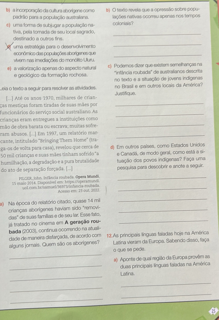 a incorporação da cultura aborígene como b) O texto revela que a opressão sobre popu-
padrão para a população australiana. lações nativas ocorreu apenas nos tempos
c) uma forma de subjugar a população na- coloniais?
tiva, pela tomada de seu local sagrado,_
destinado a outros fins.
o uma estratégia para o desenvolvimento
_
econômico das populações aborígenes que_
vivem nas imediações do monólito Uluru.
e) a valorização apenas do aspecto natural c) Podemos dizer que existem semelhanças na
e geológico da formação rochosa. "infância roubada” de australianos descrita
no texto e a situação de jovens indígenas
Leia o texto a seguir para resolver as atividades. no Brasil e em outros locais da América?
_
[...] Até os anos 1970, milhares de crian- Justifique.
ças mestiças foram tiradas de suas mães por
funcionários do serviço social australiano. As
_
crianças eram entregues a instituições como
mão de obra barata ou escrava; muitas sofre-
_
ram abusos. [...] Em 1997, um relatório mar-_
cante, intitulado “Bringing Them Home” (tra-
ga-os de volta para casa), revelou que cerca de d) Em outros países, como Estados Unidos
50 mil crianças e suas mães tinham sofrido “a e Canadá, de modo geral, como está a si-
humilhação, a degradação e a pura brutalidade tuação dos povos indígenas? Faça uma
do ato de separação forçada. [...] pesquisa para descobrir e anote a seguir.
PILGER, John. Infância roubada. Opera Mundi,_
15 maio 2014. Disponível em: https://operamundi.
uol.com.br/samuel/36973/infancia-roubada._
Acesso em: 23 out. 2022.
a) Na época do relatório citado, quase 14 mil
_
crianças aborígenes haviam sido “removi-_
das” de suas famílias e de seu lar. Esse fato,
já tratado no cinema em A geração rou-
_
bada (2003), continua ocorrendo na atuali-
dade de maneira disfarçada, de acordo com 12.As principais línguas faladas hoje na América
alguns jornais. Quem são os aborígenes?  Latina vieram da Europa. Sabendo disso, faça
_
o que se pede.
a) Aponte de qual região da Europa provêm as
_duas principais línguas faladas na América
_
Latina.
_
_
_
_
25