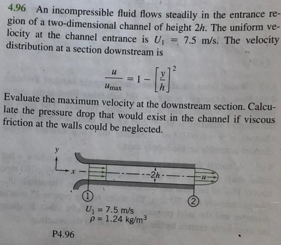 4.96 An incompressible fluid flows steadily in the entrance re- 
gion of a two-dimensional channel of height 2h. The uniform ve- 
locity at the channel entrance is U_1=7.5m/s. The velocity 
distribution at a section downstream is
frac uu_max=1-[ y/h ]^2
Evaluate the maximum velocity at the downstream section. Calcu- 
late the pressure drop that would exist in the channel if viscous 
friction at the walls could be neglected.
U_1=7.5m/s
rho =1.24kg/m^3
P4.96