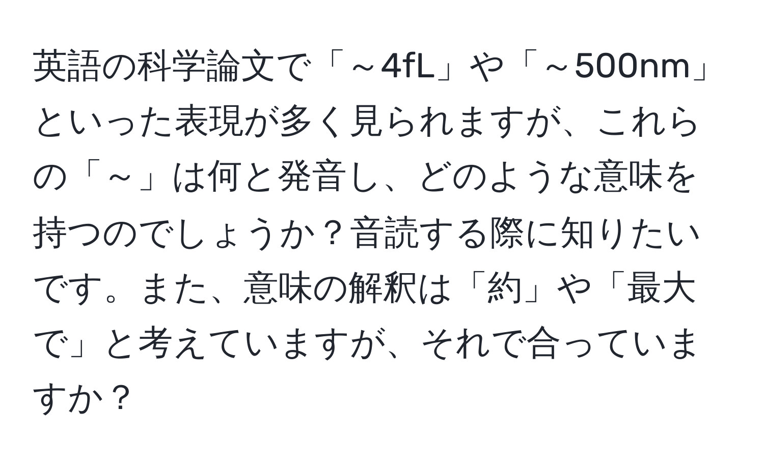 英語の科学論文で「～4fL」や「～500nm」といった表現が多く見られますが、これらの「～」は何と発音し、どのような意味を持つのでしょうか？音読する際に知りたいです。また、意味の解釈は「約」や「最大で」と考えていますが、それで合っていますか？