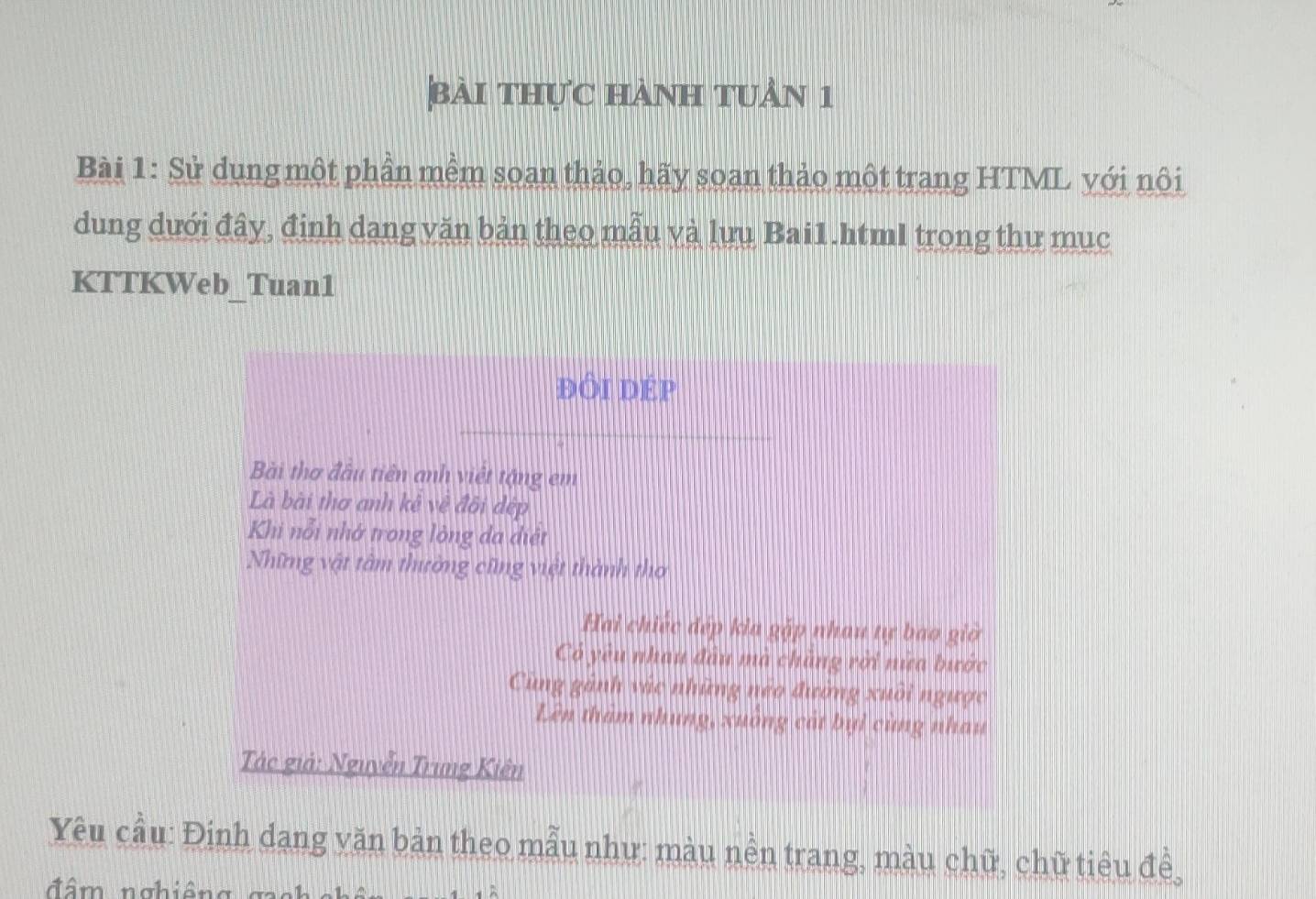 bài thực hành tuần 1 
Bài 1: Sử dung một phần mềm soan thảo, hãy soan thảo một trang HTML với nôi 
dung dưới đây, định dang văn bản theo mẫu và lưu Bai1.html trong thư mục 
KTTKWeb_Tuan1 
ĐÔI DÉP 
Bài thơ đầu tiên anh việt tặng em 
Là bài thơ anh kể về đôi dép 
Khi nổi nhớ trong lòng đa diệt 
Những vật tâm thường cũng việt thành thơ 
Hai chiếc đép kia gặp nhau tự bao giờ 
Có yêu nhau đầu mã chăng rời nữa bước 
Cùng gảnh vàc những neo đường xuôi ngược 
Lên tham nhung, xuông cát bụi cùng nhau 
Tác giả: Nguyễn Trung Kiên 
Yêu cầu: Đinh dang văn bản theo mẫu như: màu nền trang, màu chữ, chữ tiêu đề, 
đâm nghiêng