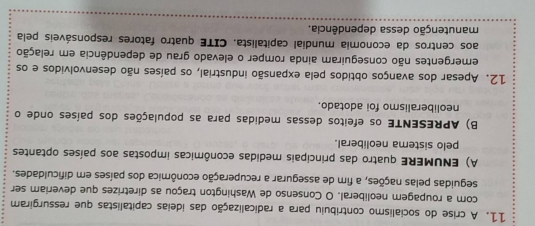 A crise do socialismo contribuiu para a radicalização das ideias capitalistas que ressurgiram 
com a roupagem neoliberal. O Consenso de Washington traçou as diretrizes que deveriam ser 
seguidas pelas nações, a fim de assegurar a recuperação econômica dos países em dificuldades. 
A) ENUMERE quatro das principais medidas econômicas impostas aos países optantes 
pelo sistema neoliberal. 
B) APRESENTE os efeitos dessas medidas para as populações dos países onde o 
neoliberalismo foi adotado. 
12. Apesar dos avanços obtidos pela expansão industrial, os países não desenvolvidos e os 
emergentes não conseguiram ainda romper o elevado grau de dependência em relação 
aos centros da economia mundial capitalista. CITE quatro fatores responsáveis pela 
manutenção dessa dependência.