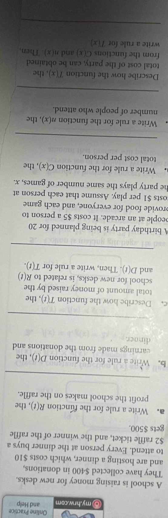 Online Practice 
⑤my.hrw.com and Help 
A school is raising money for new desks. 
They have collected $400 in donations, 
and are hosting a dinner, which costs $10
to attend. Every person at the dinner buys a
$2 raffle ticket, and the winner of the raffle 
gets $500. 
a. Write a rule for the function R(t) , the 
profit the school makes on the raffle. 
_ 
b. Write a rule for the function D(t) , the 
earnings made from the donations and 
dinoer. 
_ 
c. Describe how the function T(t) , the 
total amount of money raised by the 
school for new desks, is related to R(t)
and D(t). Then, write a rule for T(t). 
A birthday party is being planned for 20
people at an arcade. It costs $5 a person to 
provide food for everyone, and each game 
osts $1 per play. Assume that each person at 
he party plays the same number of games, x. 
Write a rule for the function C(x) , the 
total cost per person. 
_ 
Write a rule for the function n(x) , the 
number of people who attend. 
_ 
Describe how the function T(x) , the 
total cost of the party, can be obtained 
from the functions C(x) and n(x). Then, 
write a rule for T(x)
_ 
_