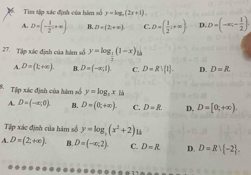 a Tìm tập xác định của hàm số y=log _5(2x+1).
A. D=(- 1/2 ;+∈fty ). B. D=(2;+∈fty ). C. D=( 1/2 ;+∈fty ). D. D=(-∈fty ;- 1/2 ). 
27. Tập xác định của hàm số y=log _ 1/2 (1-x)_1dot a
A. D=(1;+∈fty ). B. D=(-∈fty ;1). C. D=R| 1. D. D=R. 
B. Tập xác định của hàm số y=log _3x_1
A. D=(-∈fty ;0). B. D=(0;+∈fty ). C. D=R. D. D=[0;+∈fty ). 
Tập xác định của hàm số y=log _3(x^2+2) là
A. D=(2;+∈fty ). B. D=(-∈fty ;2). C. D=R. D. D=R| -2.