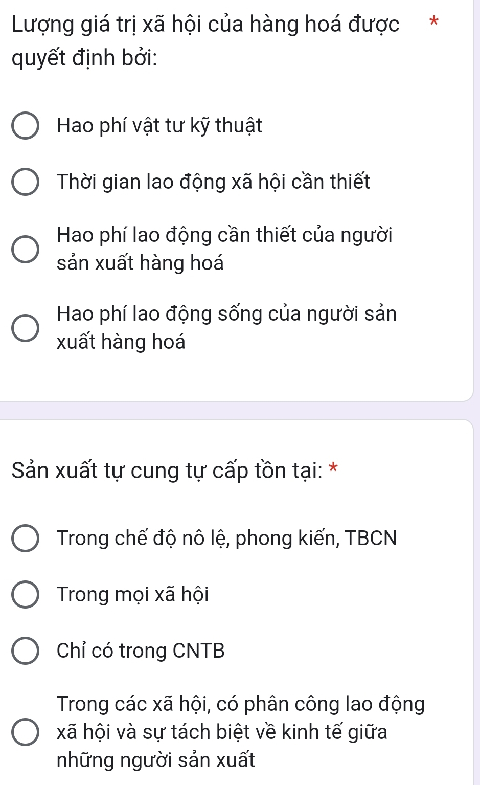 Lượng giá trị xã hội của hàng hoá được *
quyết định bởi:
Hao phí vật tư kỹ thuật
Thời gian lao động xã hội cần thiết
Hao phí lao động cần thiết của người
sản xuất hàng hoá
Hao phí lao động sống của người sản
xuất hàng hoá
Sản xuất tự cung tự cấp tồn tại: *
Trong chế độ nô lệ, phong kiến, TBCN
Trong mọi xã hội
Chỉ có trong CNTB
Trong các xã hội, có phân công lao động
xã hội và sự tách biệt về kinh tế giữa
những người sản xuất