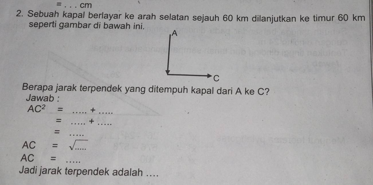 = _ cm
2. Sebuah kapal berlayar ke arah selatan sejauh 60 km dilanjutkan ke timur 60 km
seperti gambar di bawah ini. 
Berapa jarak terpendek yang ditempuh kapal dari A ke C? 
Jawab :
AC^2 = _+ 
_ 
= _+_ 
= 
_
AC= sqrt(.....) _
AC= _ 
Jadi jarak terpendek adalah ....