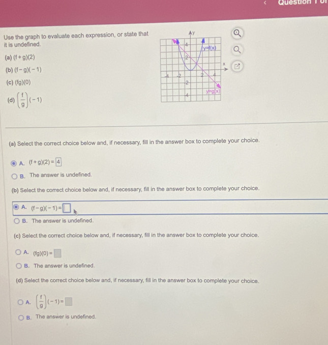 Queston T  o r
Use the graph to evaluate each expression, or state that
it is undefined. 
(a) (f+g)(2)
(b) (f-g)(-1)
(c) (fg)(0)
(d) ( f/g )(-1)
(a) Select the correct choice below and, if necessary, fill in the answer box to complete your choice.
A. (f+g)(2)=4
B. The answer is undefined.
(b) Select the correct choice below and, if necessary, fill in the answer box to complete your choice.
A. (f-g)(-1)=□
B. The answer is undefined.
(c) Select the correct choice below and, if necessary, fill in the answer box to complete your choice.
A. (fg)(0)=□
B. The answer is undefined.
(d) Select the correct choice below and, if necessary, fill in the answer box to complete your choice.
A. ( f/g )(-1)=□
B. The answer is undefined.