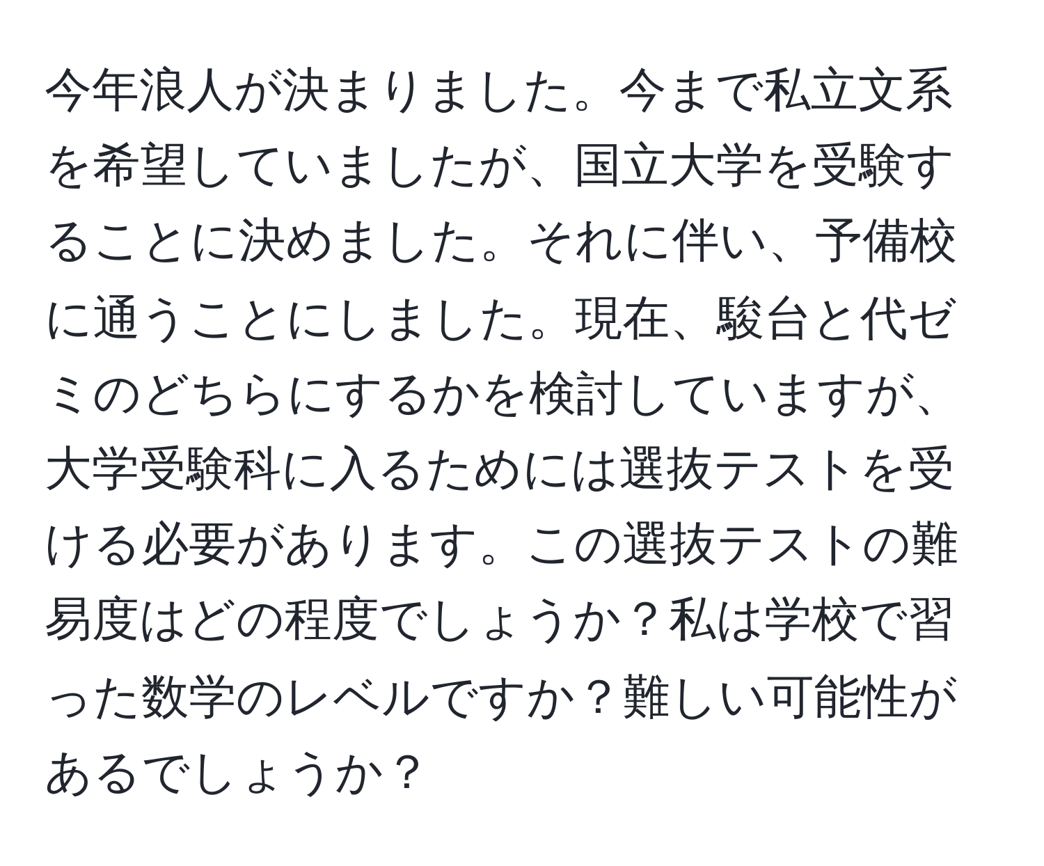 今年浪人が決まりました。今まで私立文系を希望していましたが、国立大学を受験することに決めました。それに伴い、予備校に通うことにしました。現在、駿台と代ゼミのどちらにするかを検討していますが、大学受験科に入るためには選抜テストを受ける必要があります。この選抜テストの難易度はどの程度でしょうか？私は学校で習った数学のレベルですか？難しい可能性があるでしょうか？