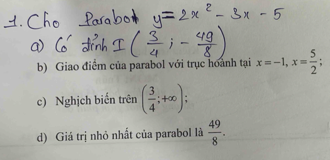 Giao điểm của parabol với trục hoành tại x=-1, x= 5/2 ; 
c) Nghịch biến trên ( 3/4 ;+∈fty ); 
d) Giá trị nhỏ nhất của parabol là  49/8 .