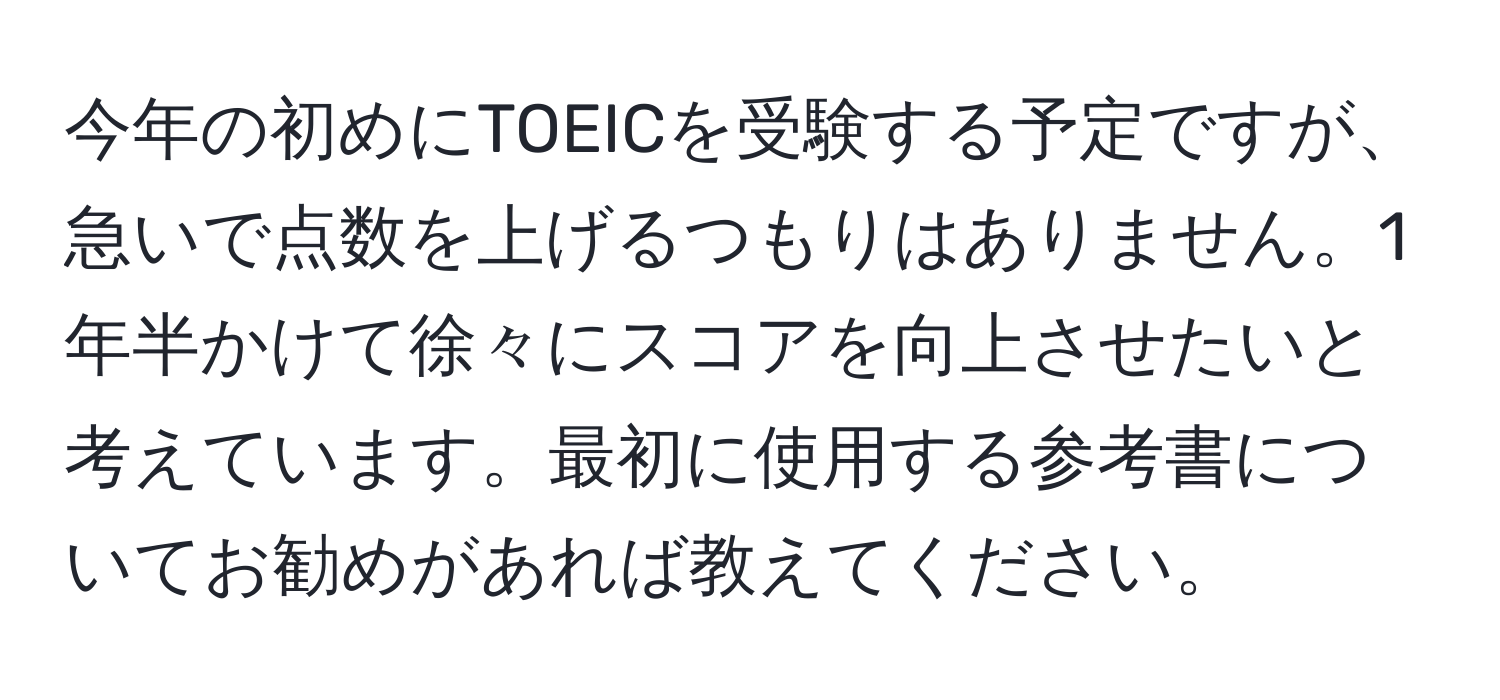 今年の初めにTOEICを受験する予定ですが、急いで点数を上げるつもりはありません。1年半かけて徐々にスコアを向上させたいと考えています。最初に使用する参考書についてお勧めがあれば教えてください。