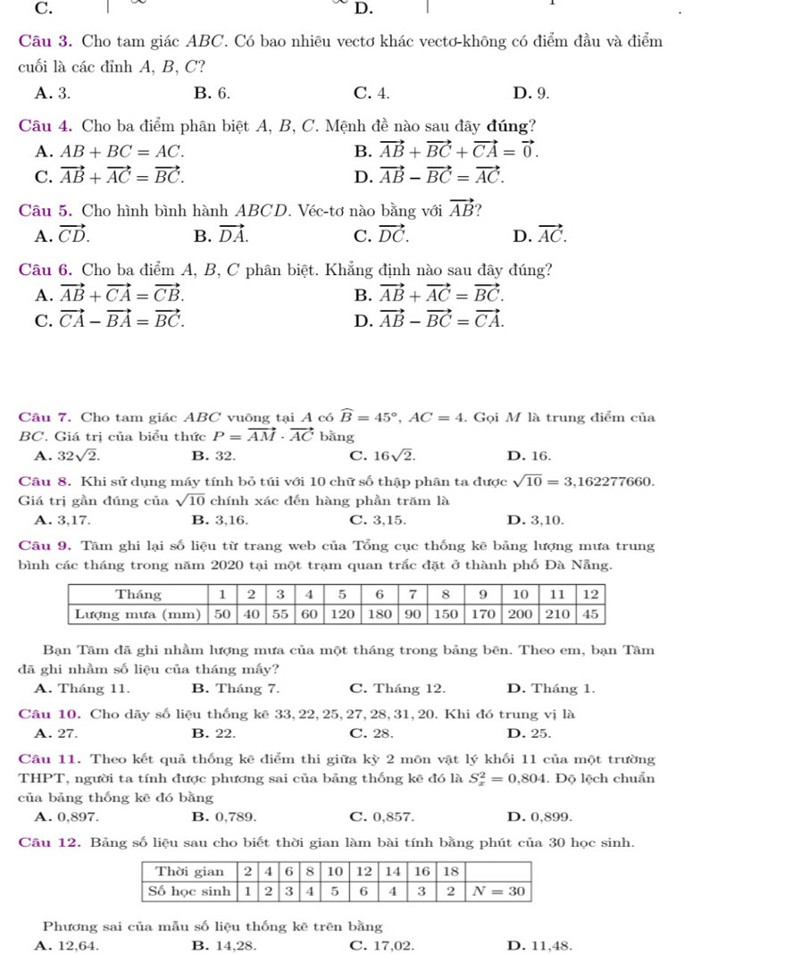 C.
D.
1
Câu 3. Cho tam giác ABC. Có bao nhiêu vectơ khác vectơ-không có điểm đầu và điểm
cuối là các đỉnh A, B, C?
A. 3. B. 6. C. 4. D. 9.
Câu 4. Cho ba điểm phân biệt A, B, C. Mệnh đề nào sau đây đúng?
A. AB+BC=AC. B. vector AB+vector BC+vector CA=vector 0.
C. vector AB+vector AC=vector BC. D. vector AB-vector BC=vector AC.
Câu 5. Cho hình bình hành ABCD. Véc-tơ nào bằng với vector AB ?
A. vector CD. B. vector DA. C. vector DC. D. vector AC.
Câu 6. Cho ba điểm A, B, C phân biệt. Khẳng định nào sau đây đúng?
A. vector AB+vector CA=vector CB. B. vector AB+vector AC=vector BC.
C. vector CA-vector BA=vector BC. D. vector AB-vector BC=vector CA.
Câu 7. Cho tam giác ABC vuông tại A có widehat B=45°,AC=4. Gọi M là trung điểm của
BC. Giá trị của biểu thức P=vector AM· vector AC bằng
A. 32sqrt(2). B. 32. C. 16sqrt(2). D. 16.
Câu 8. Khi sử dụng máy tính bỏ túi với 10 chữ số thập phân ta được sqrt(10)=3 ,162277660.
Giá trị gần đúng của sqrt(10) chính xác đến hàng phần trăm là
A. 3,17. B. 3,16. C. 3,15. D. 3,10.
Câu 9. Tâm ghi lại số liệu từ trang web của Tổng cục thống kẽ bảng lượng mưa trung
bình các tháng trong năm 2020 tại một trạm quan trắc đặt ở thành phố Đà Nẵng.
Bạn Tâm đã ghi nhầm lượng mưa của một tháng trong bảng bên. Theo em, bạn Tâm
đã ghi nhầm số liệu của tháng mấy?
A. Tháng 11. B. Tháng 7. C. Tháng 12. D. Tháng 1.
Câu 10. Cho dãy số liệu thống kê 33,22,25,27,28,31,20. Khi đó trung vị là
A. 27. B. 22. C. 28. D. 25.
Câu 11. Theo kết quả thống kê điểm thi giữa kỳ 2 môn vật lý khối 11 của một trường
THPT, người ta tính được phương sai của bảng thống kê đó là S_x^2=0,804. Độ lệch chuẩn
của bảng thống kē đó bằng
A. 0,897. B. 0,789. C. 0,857. D. 0,899.
Câu 12. Bảng số liệu sau cho biết thời gian làm bài tính bằng phút của 30 học sinh.
Phương sai của mẫu số liệu thống kê trên bằng
A. 12,64. B. 14,28. C. 17,02. D. 11,48.