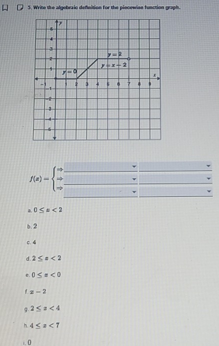 Write the algebraic definition for the piecewise function graph.
f(x)=beginarrayl Rightarrow  Rightarrow  Rightarrow endarray. __
sqrt(2)+45°
_
a. 0≤ x<2</tex>
b. 2
c. 4
d. 2≤ x<2</tex>
e. 0≤ x<0</tex>
f. x-2
g. 2≤ x<4</tex>
h. 4≤ x<7</tex>
i.0